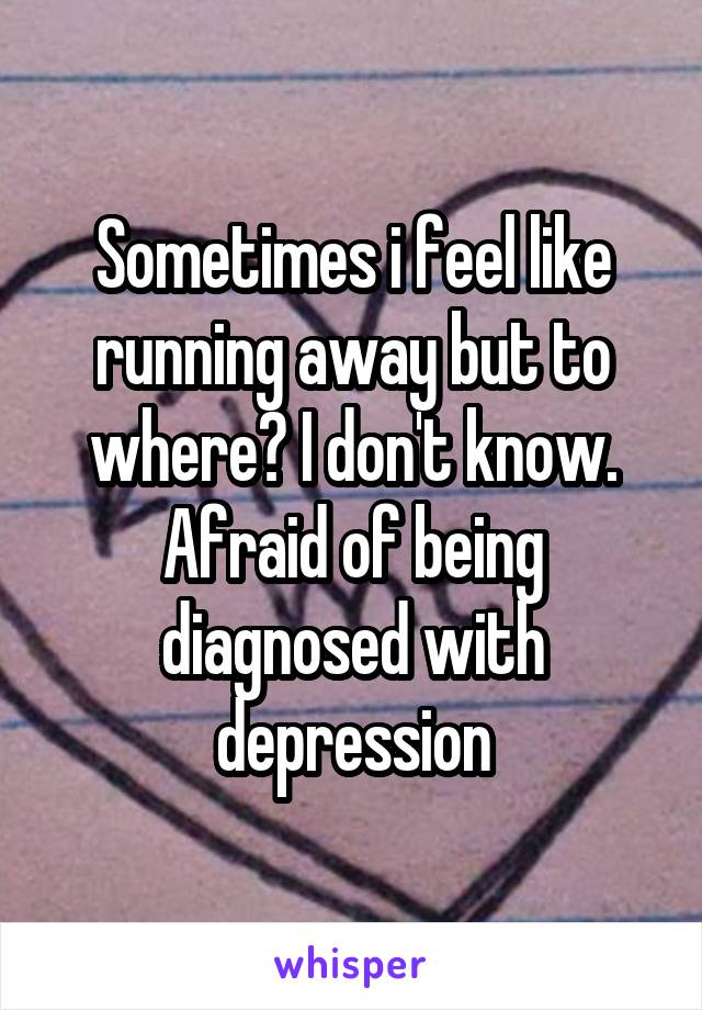 Sometimes i feel like running away but to where? I don't know. Afraid of being diagnosed with depression