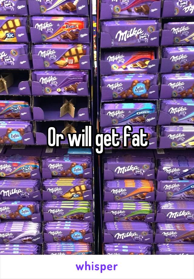 Or will get fat