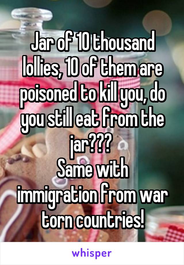 Jar of 10 thousand lollies, 10 of them are poisoned to kill you, do you still eat from the jar??? 
Same with immigration from war torn countries!