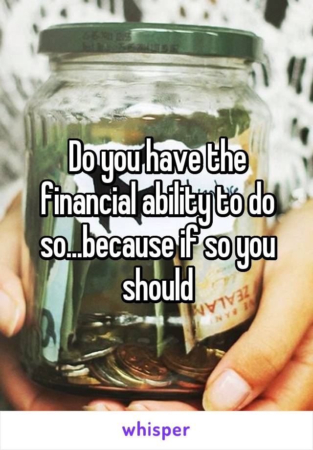 Do you have the financial ability to do so...because if so you should