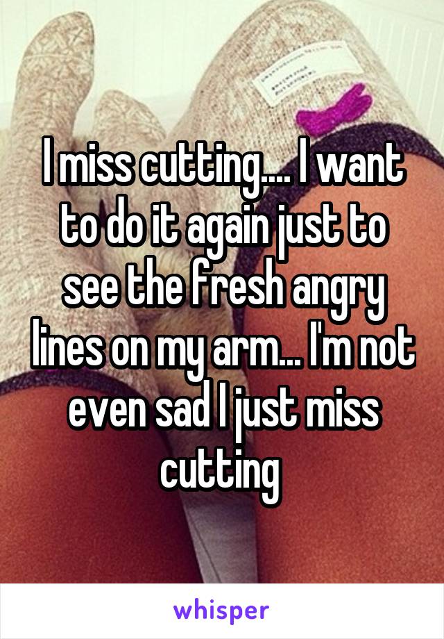 I miss cutting.... I want to do it again just to see the fresh angry lines on my arm... I'm not even sad I just miss cutting 