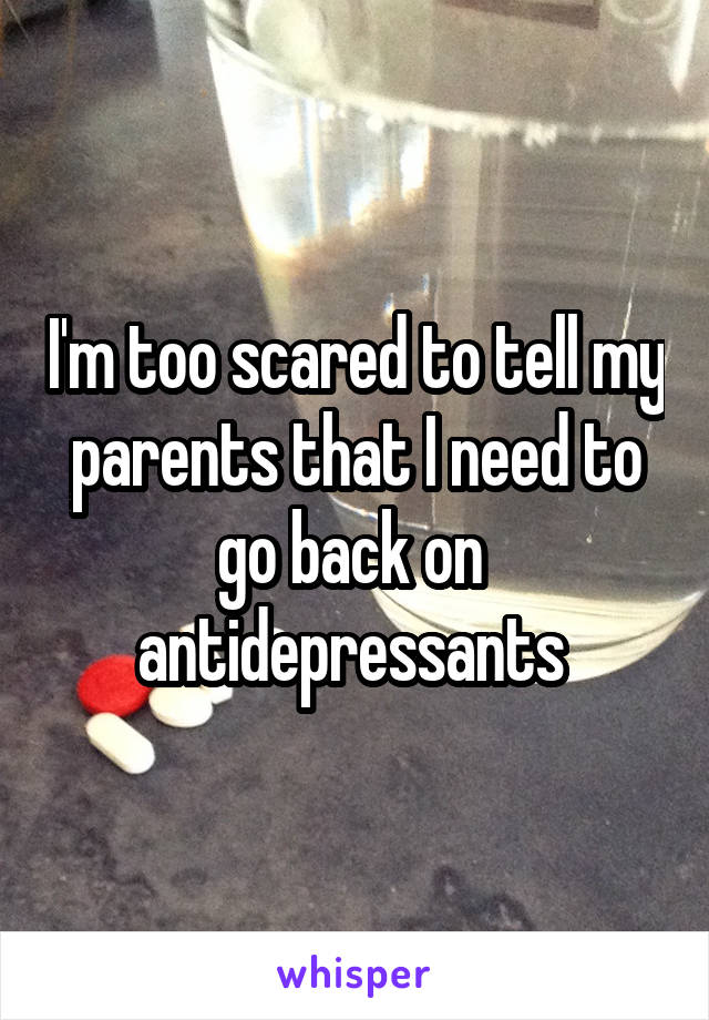 I'm too scared to tell my parents that I need to go back on  antidepressants 
