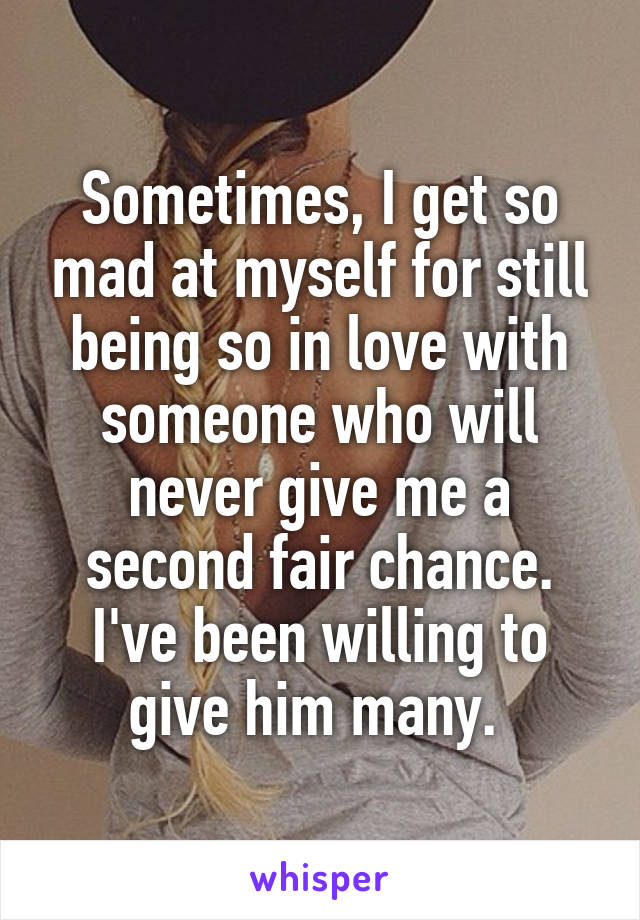 Sometimes, I get so mad at myself for still being so in love with someone who will never give me a second fair chance. I've been willing to give him many. 