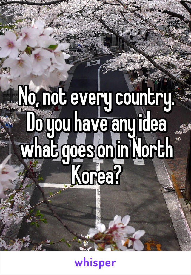 No, not every country.
Do you have any idea what goes on in North Korea?