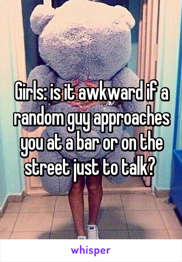Girls: is it awkward if a random guy approaches you at a bar or on the street just to talk? 