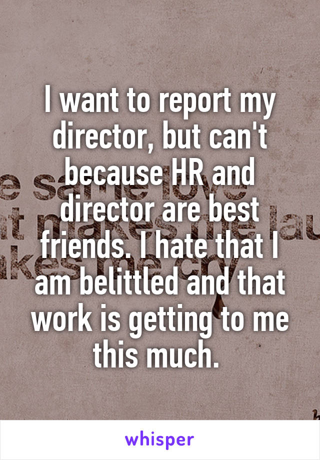 I want to report my director, but can't because HR and director are best friends. I hate that I am belittled and that work is getting to me this much. 