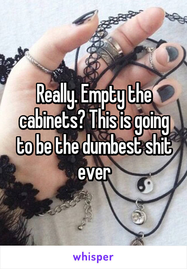 Really. Empty the cabinets? This is going to be the dumbest shit ever