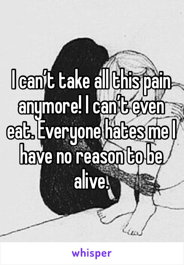 I can’t take all this pain anymore! I can’t even eat. Everyone hates me I have no reason to be alive.