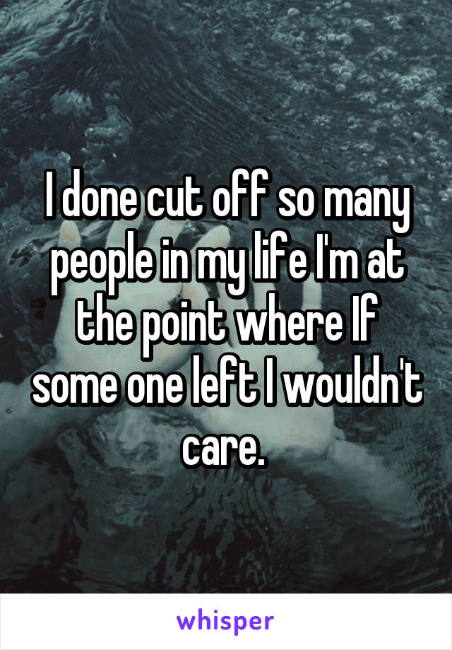 I done cut off so many people in my life I'm at the point where If some one left I wouldn't care. 