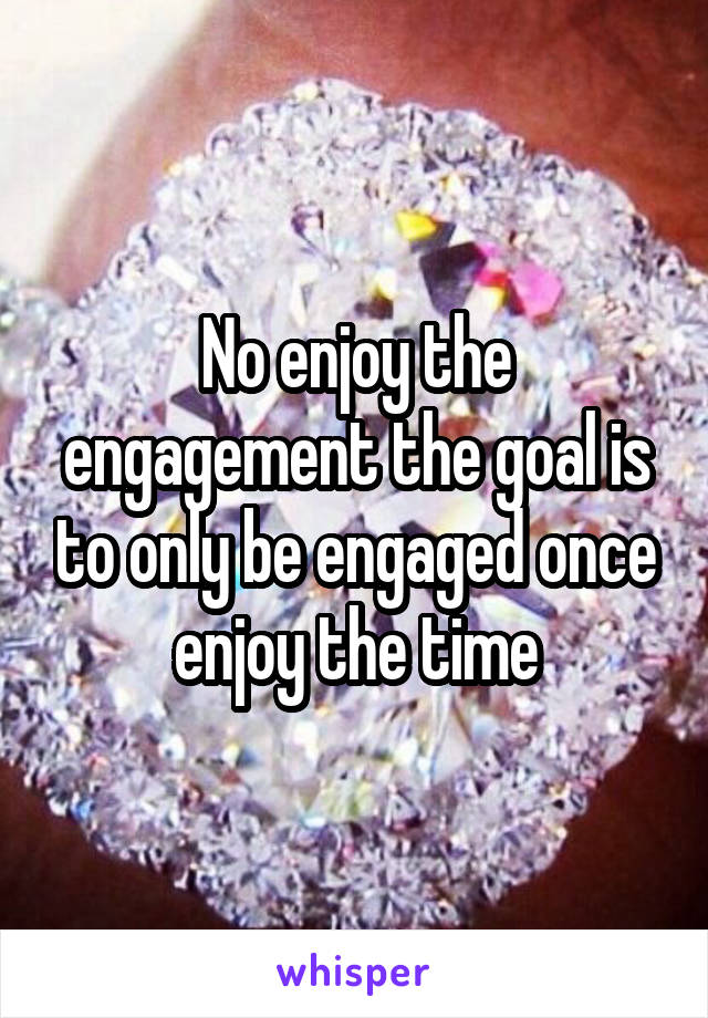 No enjoy the engagement the goal is to only be engaged once enjoy the time