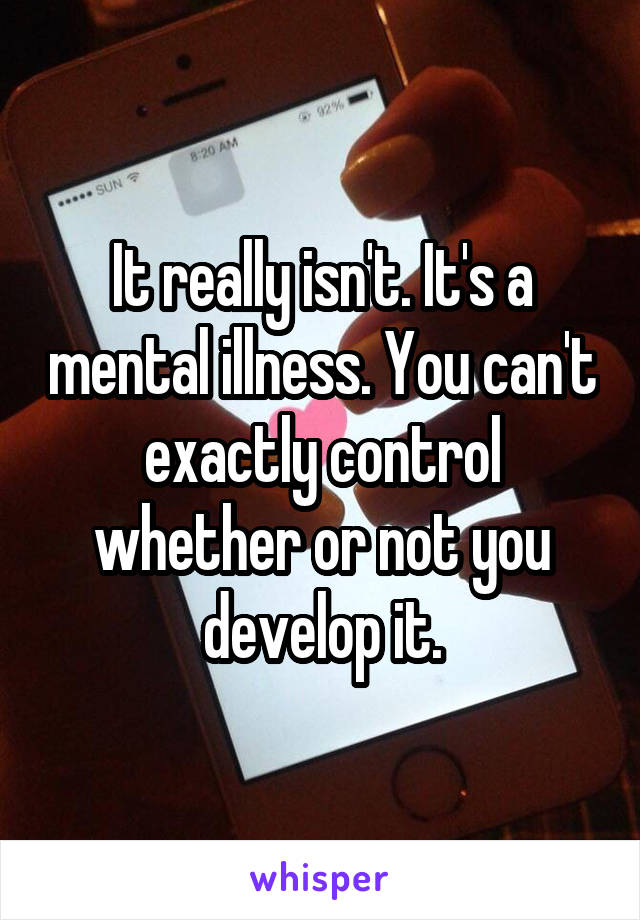 It really isn't. It's a mental illness. You can't exactly control whether or not you develop it.