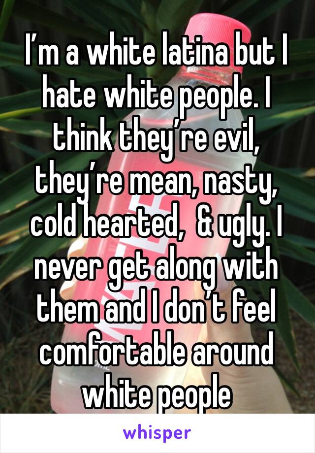 I’m a white latina but I hate white people. I think they’re evil, they’re mean, nasty, cold hearted,  & ugly. I never get along with them and I don’t feel comfortable around white people 
