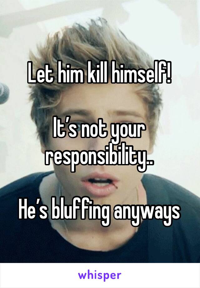Let him kill himself!

It’s not your responsibility..

He’s bluffing anyways