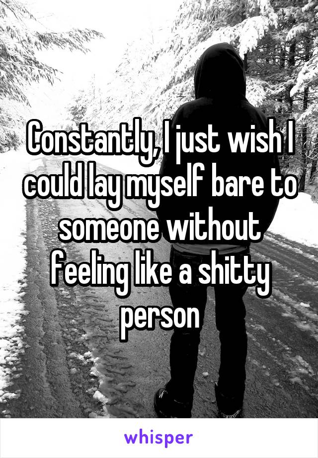 Constantly, I just wish I could lay myself bare to someone without feeling like a shitty person