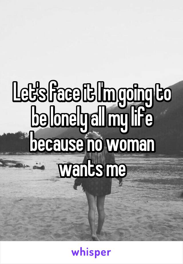 Let's face it I'm going to be lonely all my life because no woman wants me