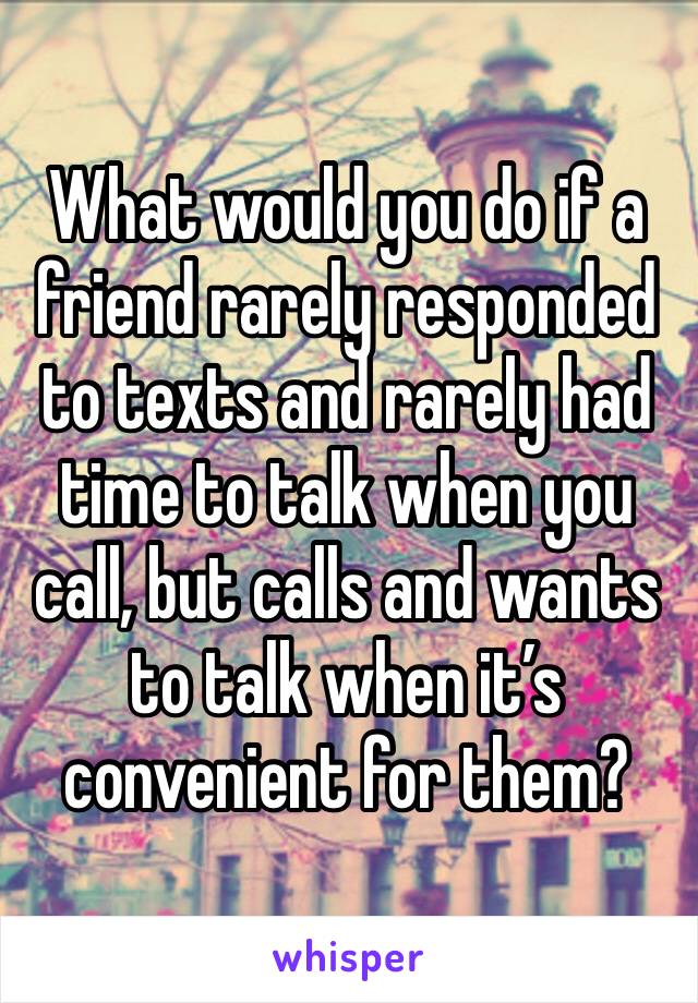 What would you do if a friend rarely responded to texts and rarely had time to talk when you call, but calls and wants to talk when it’s convenient for them? 