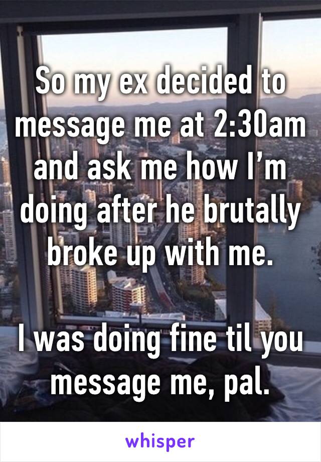 So my ex decided to message me at 2:30am and ask me how I’m doing after he brutally broke up with me. 

I was doing fine til you message me, pal.
