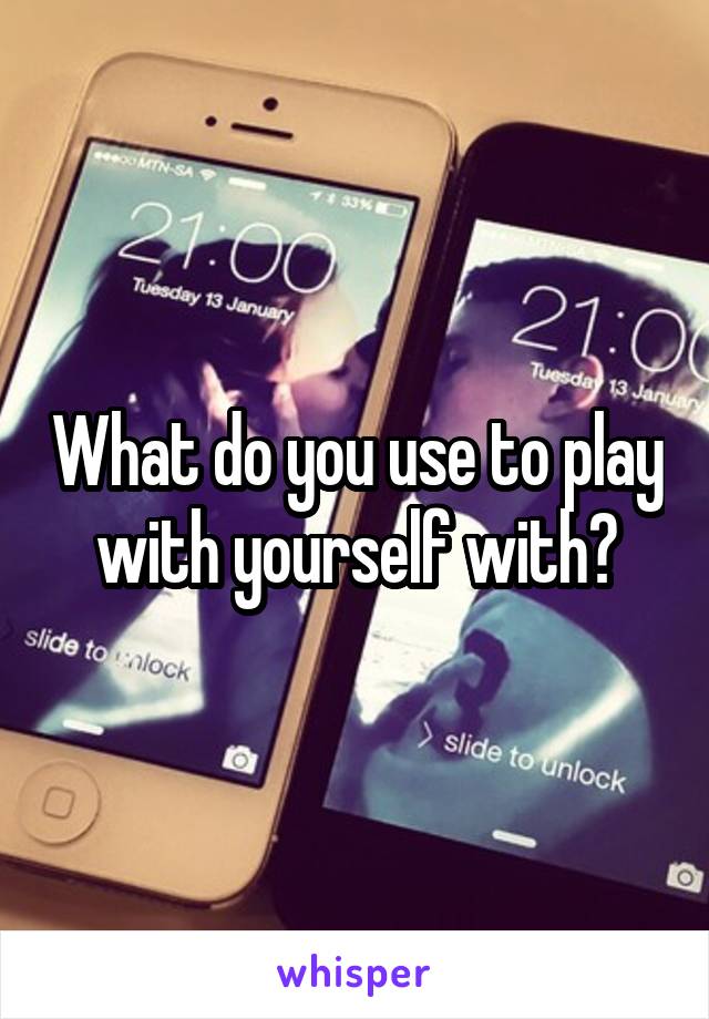 What do you use to play with yourself with?