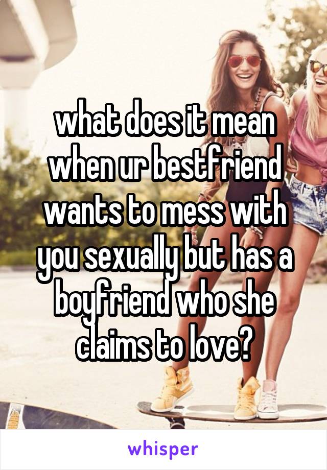 what does it mean when ur bestfriend wants to mess with you sexually but has a boyfriend who she claims to love?