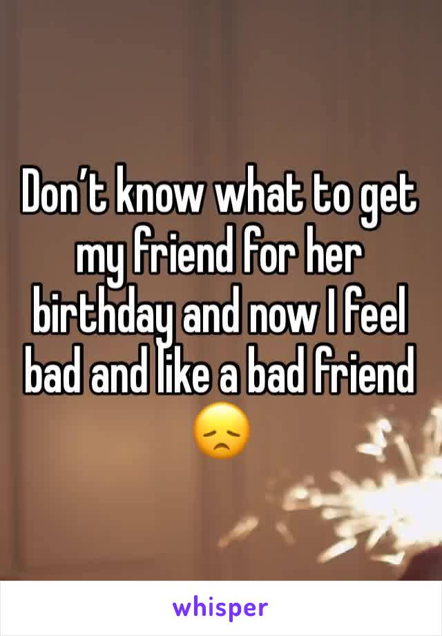 Don’t know what to get my friend for her birthday and now I feel bad and like a bad friend 😞