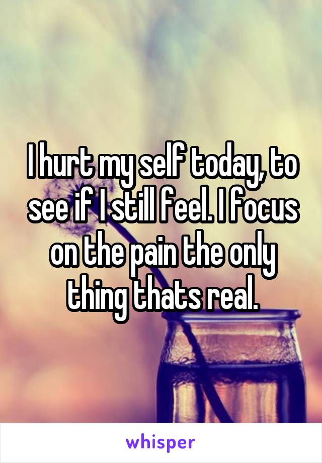 I hurt my self today, to see if I still feel. I focus on the pain the only thing thats real.