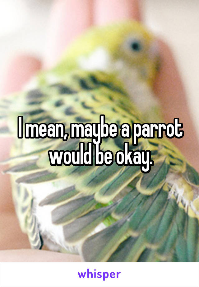 I mean, maybe a parrot would be okay.