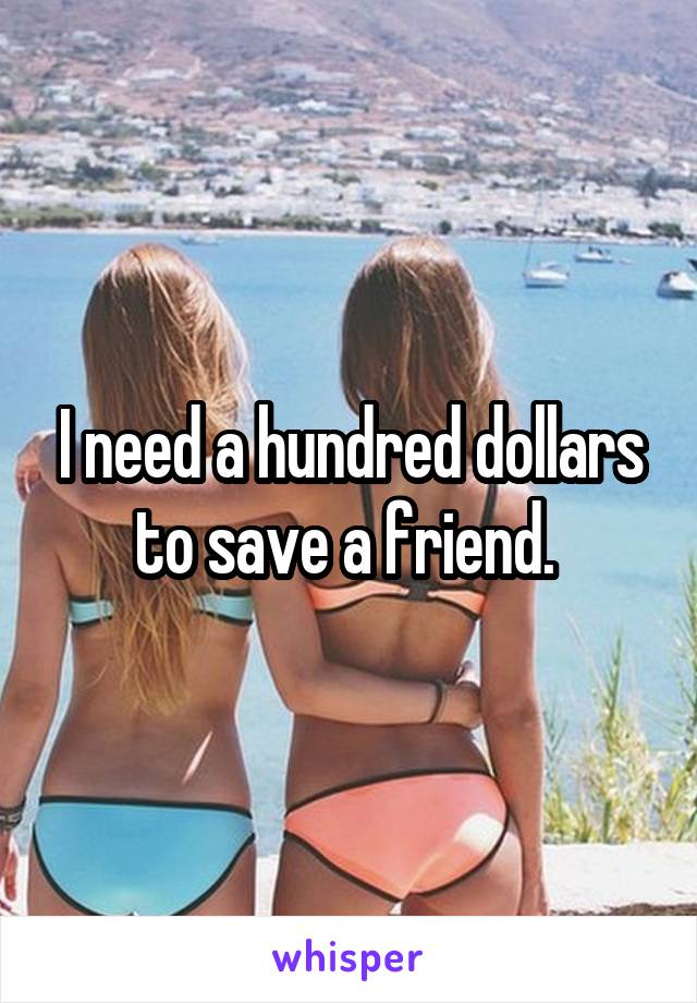 I need a hundred dollars to save a friend. 
