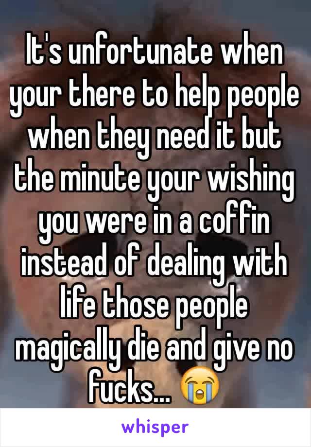 It's unfortunate when your there to help people when they need it but the minute your wishing you were in a coffin instead of dealing with life those people magically die and give no fucks... 😭