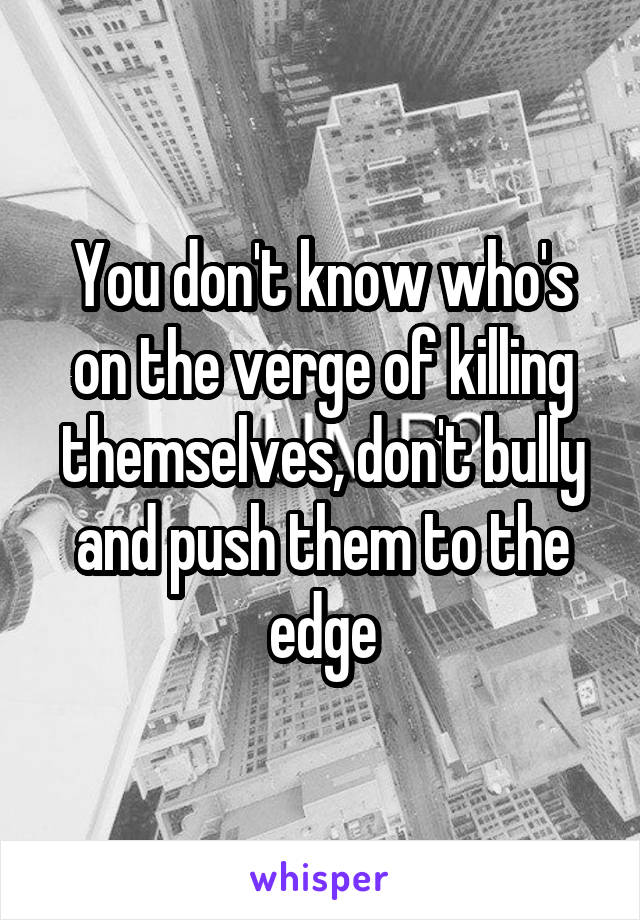 You don't know who's on the verge of killing themselves, don't bully and push them to the edge