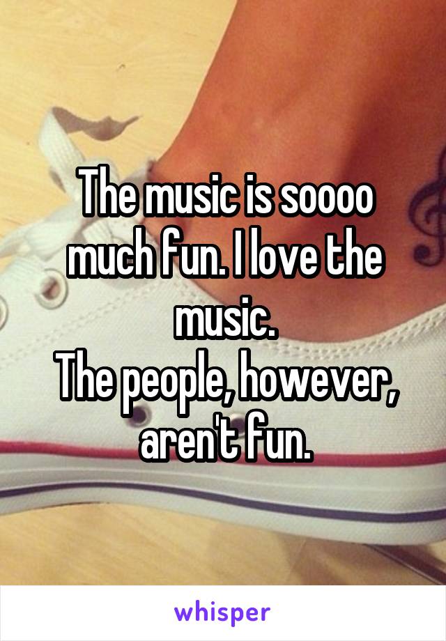The music is soooo much fun. I love the music.
The people, however, aren't fun.