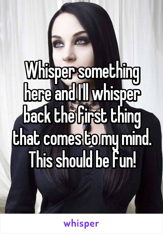Whisper something here and I'll whisper back the first thing that comes to my mind. This should be fun!