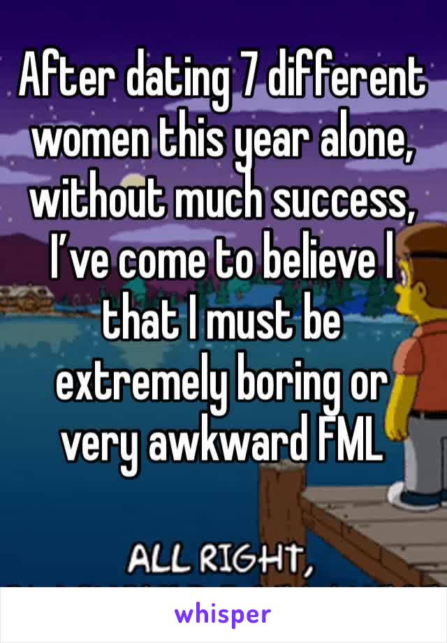 After dating 7 different  women this year alone, without much success, I’ve come to believe l that I must be extremely boring or very awkward FML
