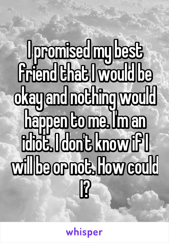 I promised my best friend that I would be okay and nothing would happen to me. I'm an idiot. I don't know if I will be or not. How could I?