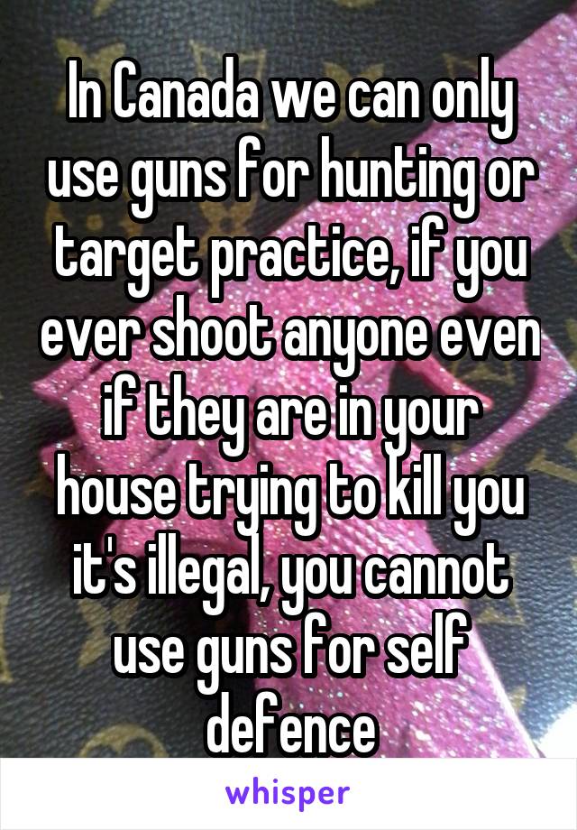 In Canada we can only use guns for hunting or target practice, if you ever shoot anyone even if they are in your house trying to kill you it's illegal, you cannot use guns for self defence