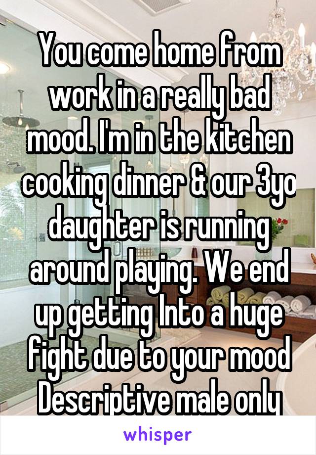 You come home from work in a really bad mood. I'm in the kitchen cooking dinner & our 3yo daughter is running around playing. We end up getting Into a huge fight due to your mood
Descriptive male only