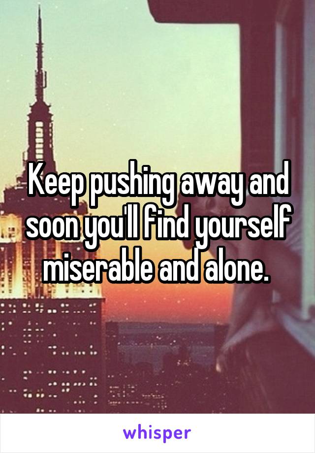 Keep pushing away and soon you'll find yourself miserable and alone. 