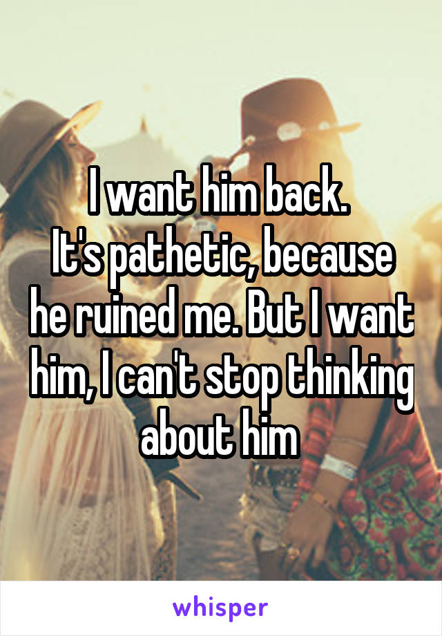 I want him back. 
It's pathetic, because he ruined me. But I want him, I can't stop thinking about him 