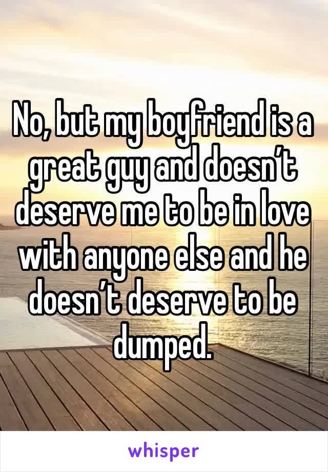 No, but my boyfriend is a great guy and doesn’t deserve me to be in love with anyone else and he doesn’t deserve to be dumped. 