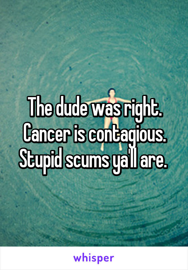 The dude was right. Cancer is contagious. Stupid scums ya'll are. 
