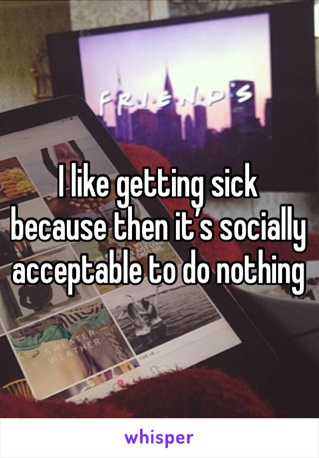 I like getting sick because then it’s socially acceptable to do nothing 
