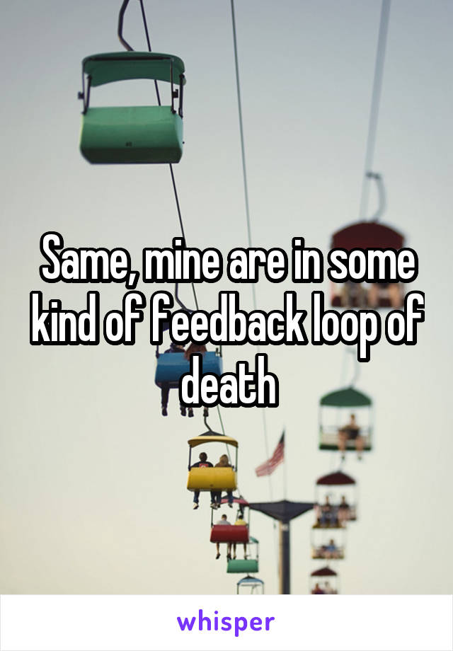 Same, mine are in some kind of feedback loop of death