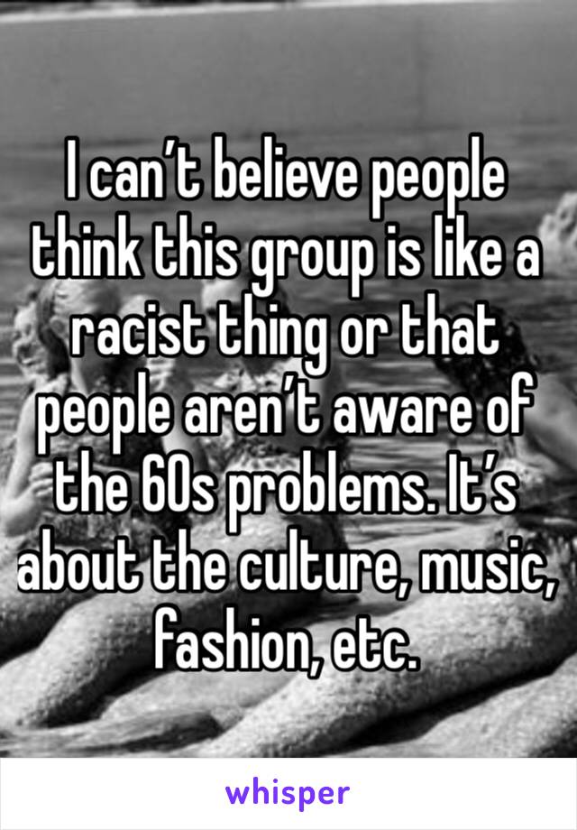 I can’t believe people think this group is like a racist thing or that people aren’t aware of the 60s problems. It’s about the culture, music, fashion, etc. 