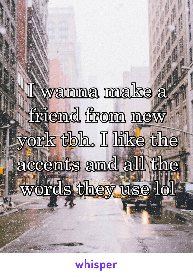I wanna make a friend from new york tbh. I like the accents and all the words they use lol