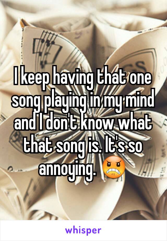 I keep having that one song playing in my mind and I don't know what that song is. It's so annoying. 😠