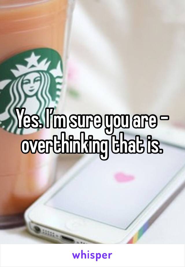 Yes. I’m sure you are - overthinking that is. 