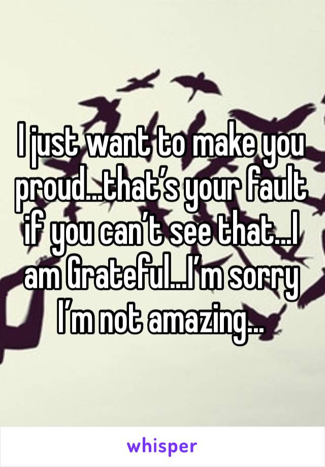 I just want to make you proud...that’s your fault if you can’t see that...I am Grateful...I’m sorry I’m not amazing...