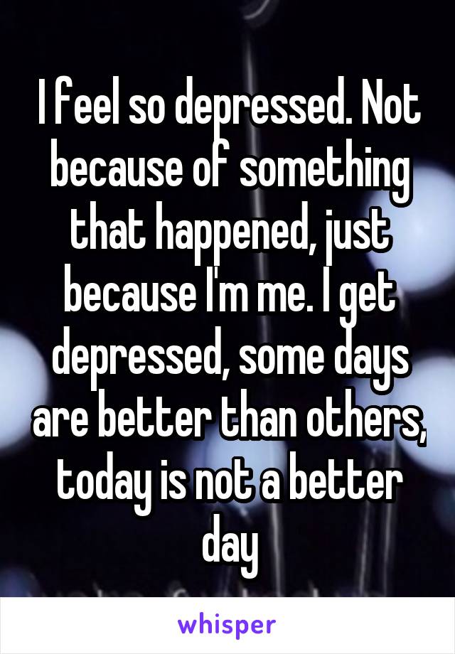 I feel so depressed. Not because of something that happened, just because I'm me. I get depressed, some days are better than others, today is not a better day