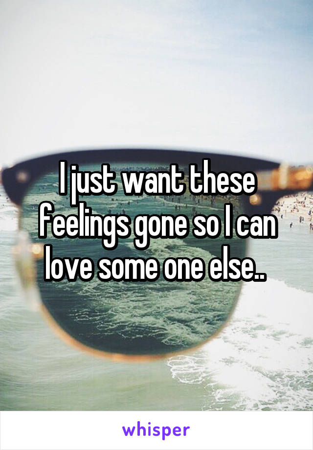 I just want these feelings gone so I can love some one else.. 