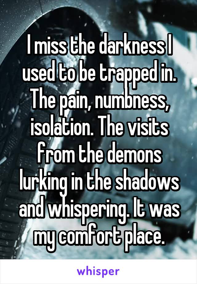 I miss the darkness I used to be trapped in. The pain, numbness, isolation. The visits from the demons lurking in the shadows and whispering. It was my comfort place.