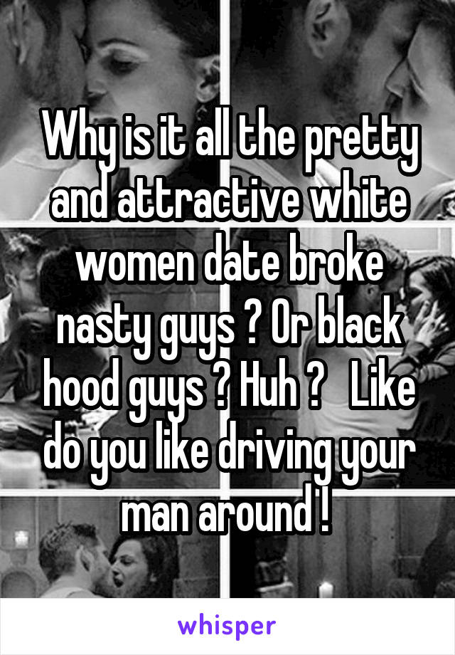 Why is it all the pretty and attractive white women date broke nasty guys ? Or black hood guys ? Huh ?   Like do you like driving your man around ! 